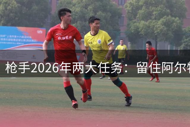 枪手2026年两大任务：留住阿尔特塔及磋商三主力新约