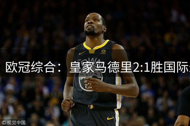 欧冠综合：皇家马德里2:1胜国际米兰